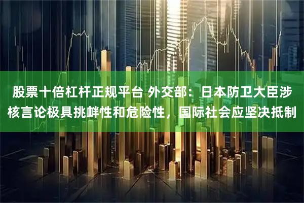 股票十倍杠杆正规平台 外交部：日本防卫大臣涉核言论极具挑衅性和危险性，国际社会应坚决抵制